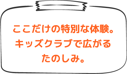 ここだけの特別な体験。キッズクラブで広がるたのしみ。