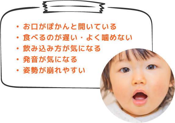 お口がぽかんと開いている 食べるのが遅い・よく噛めない 飲み込み方が気になる 発音が気になる 姿勢が崩れやすい